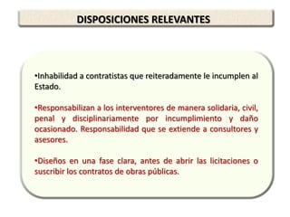 DISPOSICIONES RELEVANTES



•Inhabilidad a contratistas que reiteradamente le incumplen al
Estado.

•Responsabilizan a los interventores de manera solidaria, civil,
penal y disciplinariamente por incumplimiento y daño
ocasionado. Responsabilidad que se extiende a consultores y
asesores.

•Diseños en una fase clara, antes de abrir las licitaciones o
suscribir los contratos de obras públicas.
 