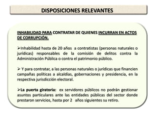 DISPOSICIONES RELEVANTES


INHABILIDAD PARA CONTRATAR DE QUIENES INCURRAN EN ACTOS
DE CORRUPCIÓN.

Inhabilidad hasta de 20 años a contratistas (personas naturales o
jurídicas) responsables de la comisión de delitos contra la
Administración Pública o contra el patrimonio público.

 Y para contratar, a las personas naturales o jurídicas que financien
campañas políticas a alcaldías, gobernaciones y presidencia, en la
respectiva jurisdicción electoral.

La puerta giratoria: ex servidores públicos no podrán gestionar
asuntos particulares ante las entidades públicas del sector donde
prestaron servicios, hasta por 2 años siguientes su retiro.
 