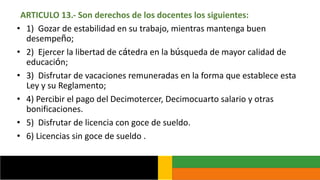 ARTICULO 13.- Son derechos de los docentes los siguientes:
• 1) Gozar de estabilidad en su trabajo, mientras mantenga buen
desempeño;
• 2) Ejercer la libertad de cátedra en la búsqueda de mayor calidad de
educación;
• 3) Disfrutar de vacaciones remuneradas en la forma que establece esta
Ley y su Reglamento;
• 4) Percibir el pago del Decimotercer, Decimocuarto salario y otras
bonificaciones.
• 5) Disfrutar de licencia con goce de sueldo.
• 6) Licencias sin goce de sueldo .
 