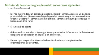 Disfrutar de licencia con goce de sueldo en los casos siguientes:
• a) Por enfermedad
• b) Por maternidad, un período prenatal de seis (6) semanas antes y un período
postnatal de seis (6) semanas después para las maestras que laboran en el area
urbana; y cuatro (4) semanas antes y ocho (8) semanas después para las que lo
hacen en el área rural.
• c) En caso de aborto
• d) Para realizar estudios o investigaciones que autorice la Secretaría de Estado en el
Despacho de Educación en el país o en el exterior.
• Para ocupar cargos directivos a nivel nacional a tiempo completo en las
organizaciones de docentes.
 
