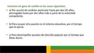Licencias sin goce de sueldo en los casos siguientes:
• a) Por asunto de carácter particular hasta por dos (2) años,
prorrogable hasta por dos años más a juicio de la autoridad
competente.
• b) Para ocupar otro puesto en el sistema educativo, por el tiempo
que lo ejerza.
• c) Para desempeñar puestos de elección popular por el tiempo que
éstos duren.
 