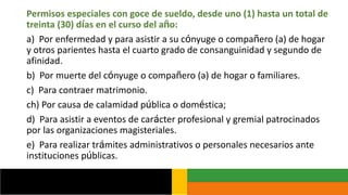 Permisos especiales con goce de sueldo, desde uno (1) hasta un total de
treinta (30) días en el curso del año:
a) Por enfermedad y para asistir a su cónyuge o compañero (a) de hogar
y otros parientes hasta el cuarto grado de consanguinidad y segundo de
afinidad.
b) Por muerte del cónyuge o compañero (a) de hogar o familiares.
c) Para contraer matrimonio.
ch) Por causa de calamidad pública o doméstica;
d) Para asistir a eventos de carácter profesional y gremial patrocinados
por las organizaciones magisteriales.
e) Para realizar trámites administrativos o personales necesarios ante
instituciones públicas.
 