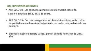 LOS CONCURSOS DOCENTES
• ARTICULO 18.- Los concursos generales se efectuarán cada año.
- Según el Estatuto del 20 al 30 de enero.
• ARTICULO 19.- Del concurso general se obtendrá una lista, en la cual la
propiedad se establecerá exclusivamente por orden descendente de los
puntajes.
• El concurso general tendrá validez por un período no mayor de un (1)
año.
 
