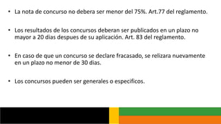 • La nota de concurso no debera ser menor del 75%. Art.77 del reglamento.
• Los resultados de los concursos deberan ser publicados en un plazo no
mayor a 20 dias despues de su aplicación. Art. 83 del reglamento.
• En caso de que un concurso se declare fracasado, se relizara nuevamente
en un plazo no menor de 30 dias.
• Los concursos pueden ser generales o especificos.
 