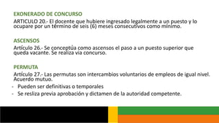 EXONERADO DE CONCURSO
ARTICULO 20.- El docente que hubiere ingresado legalmente a un puesto y lo
ocupare por un término de seis (6) meses consecutivos como mínimo.
ASCENSOS
Artículo 26.- Se conceptúa como ascensos el paso a un puesto superior que
queda vacante. Se realiza via concurso.
PERMUTA
Artículo 27.- Las permutas son intercambios voluntarios de empleos de igual nivel.
Acuerdo mutuo.
- Pueden ser definitivas o temporales
- Se resliza previa aprobación y dictamen de la autoridad competente.
 