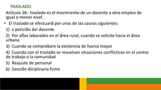 TRASLADO
Artículo 28.- traslado es el movimiento de un docente a otro empleo de
igual o menor nivel.
• El traslado se efectuará por unas de las causas siguientes:
1) a petición del docente
2) Por años laborados en el área rural, cuando se solicite hacia el área
urbana
3) Cuando se comprobare la existencia de fuerza mayor
4) Cuando con el traslado se resuelvan situaciones conflictivas en el centro
de trabajo o la comunidad
5) Reajuste de personal
6) Sanción diciplinaria firme
 