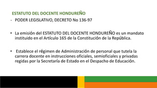 ESTATUTO DEL DOCENTE HONDUREÑO
- PODER LEGISLATIVO, DECRETO No 136-97
• La emisión del ESTATUTO DEL DOCENTE HONDUREÑO es un mandato
instituido en el Artículo 165 de la Constitución de la República.
• Establece el régimen de Administración de personal que tutela la
carrera docente en instrucciones oficiales, semioficiales y privadas
regidas por la Secretaría de Estado en el Despacho de Educación.
 