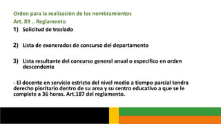 Orden para la realización de los nombramientos
Art. 89 .. Reglamento
1) Solicitud de traslado
2) Lista de exonerados de concurso del departamento
3) Lista resultante del concurso general anual o especifico en orden
descendente
- El docente en servicio estricto del nivel medio a tiempo parcial tendra
derecho pioritario dentro de su area y su centro educativo a que se le
complete a 36 horas. Art.187 del reglamento.
 