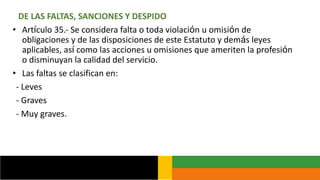DE LAS FALTAS, SANCIONES Y DESPIDO
• Artículo 35.- Se considera falta o toda violación u omisión de
obligaciones y de las disposiciones de este Estatuto y demás leyes
aplicables, así como las acciones u omisiones que ameriten la profesión
o disminuyan la calidad del servicio.
• Las faltas se clasifican en:
- Leves
- Graves
- Muy graves.
 