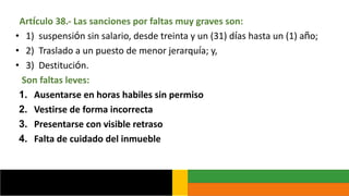 Artículo 38.- Las sanciones por faltas muy graves son:
• 1) suspensión sin salario, desde treinta y un (31) días hasta un (1) año;
• 2) Traslado a un puesto de menor jerarquía; y,
• 3) Destitución.
Son faltas leves:
1. Ausentarse en horas habiles sin permiso
2. Vestirse de forma incorrecta
3. Presentarse con visible retraso
4. Falta de cuidado del inmueble
 