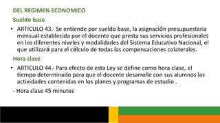 DEL REGIMEN ECONOMICO
Sueldo base
• ARTICULO 43.- Se entiende por sueldo base, la asignación presupuestaria
mensual establecida por el docente que presta sus servicios profesionales
en los diferentes niveles y modalidades del Sistema Educativo Nacional, el
que utilizará para el cálculo de todas las compensaciones colaterales.
Hora clase
• ARTICULO 44.- Para efecto de esta Ley se define como hora clase, el
tiempo determinado para que el docente desarrolle con sus alumnos las
actividades contenidas en los planes y programas de estudio .
- Hora clase 45 minutos
 