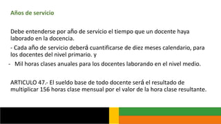 Años de servicio
Debe entenderse por año de servicio el tiempo que un docente haya
laborado en la docencia.
- Cada año de servicio deberá cuantificarse de diez meses calendario, para
los docentes del nivel primario. y
- Mil horas clases anuales para los docentes laborando en el nivel medio.
ARTICULO 47.- El sueldo base de todo docente será el resultado de
multiplicar 156 horas clase mensual por el valor de la hora clase resultante.
 