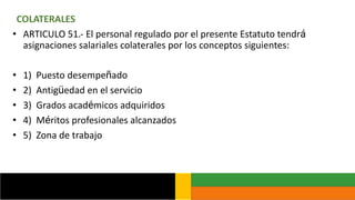 COLATERALES
• ARTICULO 51.- El personal regulado por el presente Estatuto tendrá
asignaciones salariales colaterales por los conceptos siguientes:
• 1) Puesto desempeñado
• 2) Antigüedad en el servicio
• 3) Grados académicos adquiridos
• 4) Méritos profesionales alcanzados
• 5) Zona de trabajo
 