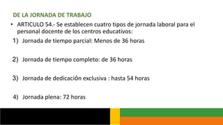 DE LA JORNADA DE TRABAJO
• ARTICULO 54.- Se establecen cuatro tipos de jornada laboral para el
personal docente de los centros educativos:
1) Jornada de tiempo parcial: Menos de 36 horas
2) Jornada de tiempo completo: de 36 horas
3) Jornada de dedicación exclusiva : hasta 54 horas
4) Jornada plena: 72 horas
 