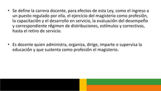 • Se define la carrera docente, para efectos de esta Ley, como el ingreso a
un puesto regulado por ella, el ejercicio del magisterio como profesión,
la capacitación y el desarrollo en servicio, la evaluación del desempeño
y correspondiente régimen de distribuciones, estímulos y correctivos,
hasta el retiro de servicio.
• Es docente quien administra, organiza, dirige, imparte o supervisa la
educación y que sustenta como profesión el magisterio.
 