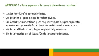 ARTICULO 7.- Para ingresar a la carrera docente se requiere:
• 1) Ser hondureño por nacimiento.
• 2) Estar en el goce de los derechos civiles.
• 3) Acreditar la identidad y los requisitos para ocupar el puesto
conforme al presente Estatuto y sus instrumentos operativos.
• 4) Estar afiliado a un colegio magisterial y solvente.
• 5) Estar escrito en el Escalafón de la carrera docente.
 