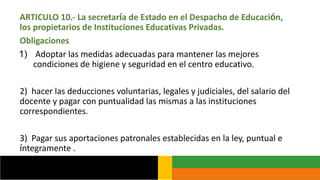 ARTICULO 10.- La secretaría de Estado en el Despacho de Educación,
los propietarios de Instituciones Educativas Privadas.
Obligaciones
1) Adoptar las medidas adecuadas para mantener las mejores
condiciones de higiene y seguridad en el centro educativo.
2) hacer las deducciones voluntarias, legales y judiciales, del salario del
docente y pagar con puntualidad las mismas a las instituciones
correspondientes.
3) Pagar sus aportaciones patronales establecidas en la ley, puntual e
íntegramente .
 