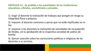 ARTICULO 11.- Se prohíbe a las autoridades de las instituciones
educativas, oficiales, semioficiales y privadas:
1) Exigir al docente la realización de trabajos que pongan en riesgo su
integridad física y psíquica.
2) Imponer al docente sanciones o penas que no estén tipificadas en la
ley.
3) Imponer a los docentes la realización de actividades de recaudación
de fondos, sin la aprobación de la respectiva sociedad de padres de
familia
4) Ejercer coacción sobre las convicciones políticas o religiosas de los
docentes a su servicio;
 