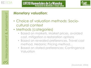 3. Measurement & Assessment

Monetary valuation:
• Choice of valuation methods: Sociocultural context
• Methods (categories)

• Based on markets. Market prices, avoided
cost, mitigation o restoration options
• Based on revealed preferences. Travel cost
method, Hedonic Pricing method…
• Based on stated preferences: Contingence
Valuation

(Zavestoski, 2004)

 