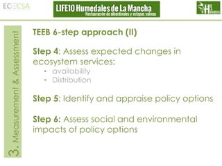 3. Measurement & Assessment

TEEB 6-step approach (II)
Step 4: Assess expected changes in
ecosystem services:
• availability
• Distribution

Step 5: Identify and appraise policy options
Step 6: Assess social and environmental
impacts of policy options

 