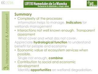 3. Measurement & Assessment

Summary

• Complexity of the processes
Information helps to manage. Indicators for
wetlands management
• Interactions not well known enough. Transparent
assessment
What cover and what dos not cover.
Appreciate hydrological function to understand
benefit for people and economy
• Economic value of ecosystem services when
possible.
Single not enough, combine
• Contribution to social and economic
development
Identify opportunities on wetland degradation.

 