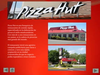 Pizza Hut es una franquicia de restaurantes de comida rápida, especializada en la elaboración de pizzas al estilo estadounidense. Con más de 11.000 restaurantes en 100 países, es la cadena de pizzerías más grande del mundo.El restaurante inició una agresiva campaña publicitaria para darse a conocer, y tuvo una rápida aceptación en su ciudad. Convencidos de que su negocio podía expandirse a otras ciudades 
