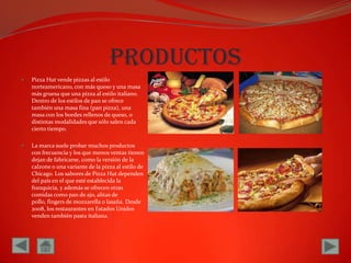 productosPizza Hut vende pizzas al estilo norteamericano, con más queso y una masa más gruesa que una pizza al estilo italiano. Dentro de los estilos de pan se ofrece también una masa fina (pan pizza), una masa con los bordes rellenos de queso, o distintas modalidades que sólo salen cada cierto tiempo.La marca suele probar muchos productos con frecuencia y los que menos ventas tienen dejan de fabricarse, como la versión de la calzone o una variante de la pizza al estilo de Chicago. Los sabores de Pizza Hut dependen del país en el que esté establecida la franquicia, y además se ofrecen otras comidas como pan de ajo, alitas de pollo, fingers de mozzarella o lasaña. Desde 2008, los restaurantes en Estados Unidos venden también pasta italiana.