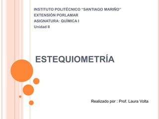 INSTITUTO POLITÉCNICO “SANTIAGO MARIÑO”
EXTENSIÓN PORLAMAR
ASIGNATURA: QUÍMICA I
Unidad II




ESTEQUIOMETRÍA



                         Realizado por : Prof. Laura Volta
 