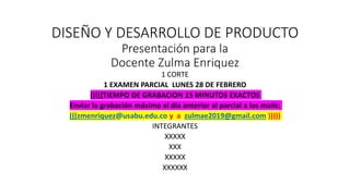 DISEÑO Y DESARROLLO DE PRODUCTO
Presentación para la
Docente Zulma Enriquez
1 CORTE
1 EXAMEN PARCIAL LUNES 28 DE FEBRERO
(((((TIEMPO DE GRABACION 15 MINUTOS EXACTOS
Enviar la grabación máximo el día anterior al parcial a los mails:
(((zmenriquez@usabu.edu.co y a zulmae2019@gmail.com )))))
INTEGRANTES
XXXXX
XXX
XXXXX
XXXXXX
 