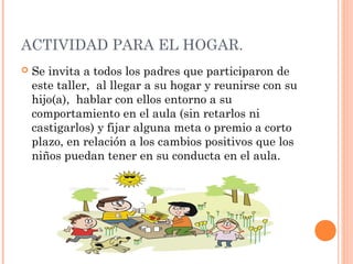 ACTIVIDAD PARA EL HOGAR.
 Se invita a todos los padres que participaron de
este taller, al llegar a su hogar y reunirse con su
hijo(a), hablar con ellos entorno a su
comportamiento en el aula (sin retarlos ni
castigarlos) y fijar alguna meta o premio a corto
plazo, en relación a los cambios positivos que los
niños puedan tener en su conducta en el aula.
 