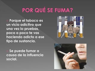 ○ Porque el tabaco es 
un vicio adictivo que 
una vez lo pruebas, 
poco a poco te vas 
haciendo adicto a ese 
tipo de sustancia. 
○ Se puede fumar a 
causa de la influencia 
social. 
 