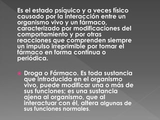 Es el estado psíquico y a veces físico 
causado por la interacción entre un 
organismo vivo y un fármaco, 
caracterizado por modificaciones del 
comportamiento y por otras 
reacciones que comprenden siempre 
un impulso irreprimible por tomar el 
fármaco en forma continua o 
periódica. 
 Droga o Fármaco. Es toda sustancia 
que introducida en el organismo 
vivo, puede modificar una o más de 
sus funciones; es una sustancia 
ajena al organismo, que al 
interactuar con él, altera algunas de 
sus funciones normales. 
 