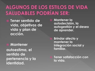  Tener sentido de 
vida, objetivos de 
vida y plan de 
acción. 
 Mantener 
autoestima, el 
sentido de 
pertenencia y la 
identidad. 
 Mantener la 
autodecisión, la 
autogestión y el deseo 
de aprender. 
 Brindar afecto y 
mantener la 
integración social y 
familiar. 
 Tener satisfacción con 
la vida. 
 