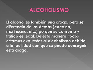 El alcohol es también una droga, pero se 
diferencia de las demás (cocaína, 
marihuana, etc.) porque su consumo y 
tráfico...