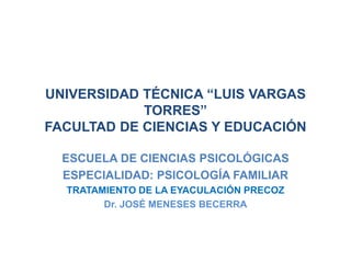 UNIVERSIDAD TÉCNICA “LUIS VARGAS
            TORRES”
FACULTAD DE CIENCIAS Y EDUCACIÓN

  ESCUELA DE CIENCIAS PSICOLÓGICAS
  ESPECIALIDAD: PSICOLOGÍA FAMILIAR
  TRATAMIENTO DE LA EYACULACIÓN PRECOZ
        Dr. JOSÉ MENESES BECERRA
 