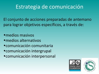 El conjunto de acciones preparadas de antemano para lograr objetivos específicos, a través de: medios masivos  medios alternativos  comunicación comunitaria comunicación intergrupal  comunicación interpersonal Estrategia de comunicación 