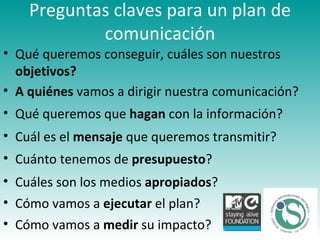 Preguntas claves para un plan de comunicación Qué queremos conseguir, cuáles son nuestros  objetivos? Cuál es el  mensaje  que queremos transmitir?   A quiénes  vamos a dirigir nuestra comunicación? Qué queremos que  hagan  con la información? Cuánto tenemos de  presupuesto ? Cuáles son los medios  apropiados ? Cómo vamos a  ejecutar  el plan?  Cómo vamos a  medir  su impacto? 
