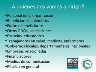 A quiénes nos vamos a dirigir? Personal de la organización Beneficiarios, miembros Futuros beneficiarios Otros ONGs, asociaciones Escuelas, educadores Trabajadores en salud, médicos, enfermeras Gobiernos locales, departamentales, nacionales Empresas relacionadas Financiadores Medios de comunicación Público en general 