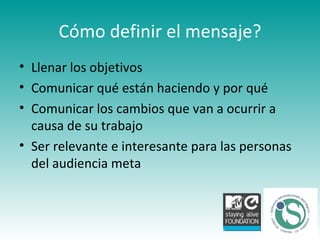 Cómo definir el mensaje? Llenar los objetivos  Comunicar qué están haciendo y por qué Comunicar los cambios que van a ocurrir a causa de su trabajo Ser relevante e interesante para las personas del audiencia meta 