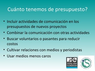 Cuánto tenemos de presupuesto? Incluir actividades de comunicación en los presupuestos de nuevos proyectos Combinar la comunicación con otras actividades Buscar voluntarios o pasantes para reducir costos Cultivar relaciones con medios y periodistas Usar medios menos caros  