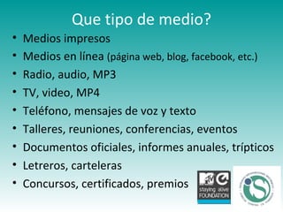 Que tipo de medio? Medios impresos Medios en línea  (página web, blog, facebook, etc.) Radio, audio, MP3 TV, video, MP4 Teléfono, mensajes de voz y texto Talleres, reuniones, conferencias, eventos Documentos oficiales, informes anuales, trípticos Letreros, carteleras Concursos, certificados, premios 