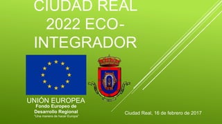 CIUDAD REAL
2022 ECO-
INTEGRADOR
Ciudad Real, 16 de febrero de 2017
UNIÓN EUROPEA
Fondo Europeo de
Desarrollo Regional
“Una manera de hacer Europa”
 