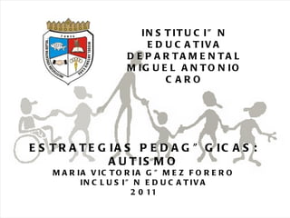 09/05/11 Maria Victoria Gómez F.Inclusión pedagógica. INSTITUCIÓN EDUCATIVA DEPARTAMENTAL MIGUEL ANTONIO CARO ESTRATEGIAS PEDAGÓGICAS: AUTISMO MARIA VICTORIA GÓMEZ FORERO INCLUSIÓN EDUCATIVA 2011 