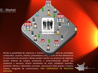 G - Market Brinda la posibilidad de relacionar e interactuar una infinidad de actividades comerciales, usuarios, clientes, proveedores y empresarios de Real Network en un sólo punto de encuentro, donde pueden realizar sus procesos de negocios, activar órdenes de compra, producción y comercialización, ofrecer sus productos y servicios, ofrecer excedentes de stock, establecer acuerdos, presentar ofertas o demandas concretas, comunicarse libre gracias a nuestro sistema integrado de comunicación,  UNA COMUNIDAD DE NEGOCIOS INTEGRAL. Comunidad de Negocio 