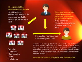 Ejemplos: - Cafeterías - Restaurantes Pubs Heladerías El empresario Real construye la  G – Market  con actividades comerciales, un lugar de encuentro  confiable, seguro, geolocalizado y  real.  El empresario real conecta a las actividades con el usuario con herramientas que generan incentivos  Voip y créditos de intercambio que provienen de las herramientas de Goghu. Funciona de manera geolocalizada, una actividad de Cochabamba encuentra clientes potenciales en la propia ciudad, no en un mundo virtual y desordenado. El cliente por primera vez podrá ver promociones, publicidad de su ciudad, al recibirlas generará créditos digitales, se entera de promociones  y las aprovechará acercándose a la actividad comercial. Se potencia esto mucho más gracias a un empresario real. Interacción  y contacto con los clientes potenciales.  