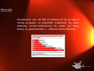 Actualmente  mas  de 300 mil millones de Sus en todo el mundo se gastan  en publicidad  tradicional  (tv, radio, impresos,  correos electrónicos)  los  cuales  son  caros, lentos, no  geolocalizados  y  cada vez menos efectivos.  Mercado 