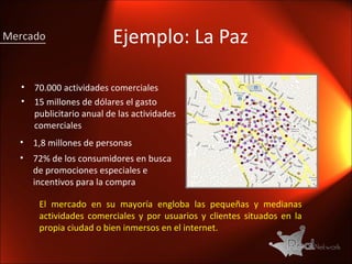 Ejemplo : La Paz 70.000 actividades comerciales 15 millones de dólares el gasto publicitario anual de las actividades comerciales 1,8 millones de personas  72% de los consumidores en busca de promociones especiales e incentivos para la compra Mercado El mercado en su mayoría engloba las pequeñas y medianas actividades comerciales y por usuarios y clientes situados en la propia ciudad o bien inmersos en el internet. 