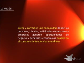 La Misión  Crear y constituir   una comunidad  donde las personas, clientes, actividades comerciales y empresas generen oportunidades de negocio y beneficios económicos  basado en el consumo de tendencias mundiales . 