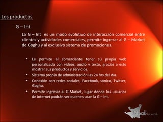 La G – Int  es un modo evolutivo de interacción comercial entre clientes y actividades comerciales, permite ingresar al G – Market de Goghu y al exclusivo sistema de promociones.  Le permite al comerciante tener su propia web personalizada con videos, audio y texto, gracias a esto mostrar sus productos y servicios.  Sistema propio de administración las 24 hrs del día. Conexión con redes sociales, Facebook, sónico, Twitter, Goghu. Permite ingresar al G-Market, lugar donde los usuarios de internet podrán ver quienes usan la G – Int. G – Int Los productos 