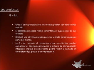Gracias al mapa localizado, los clientes podrán ver donde estas ubicado. El comerciante podrá recibir comentarios y sugerencias de sus clientes. Recibirá una dirección propia para ser visitado desde cualquier parte del mundo. La G - Int  permite al comerciante que sus clientes puedan comunicarse  directamente gracias al sistema de comunicación integrado, incluso el comerciante podrá recibir la llamada en un teléfono fijo gracias a un voipeador X. G – Int Los productos 